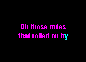 Oh those miles

that rolled on by