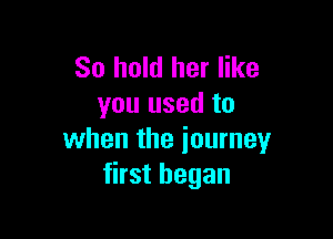 So hold her like
you used to

when the journey
first began