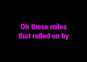 Oh those miles

that rolled on by