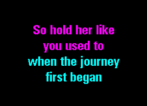 So hold her like
you used to

when the journey
first began