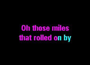 Oh those miles

that rolled on by