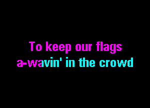 To keep our flags

a-wavin' in the crowd