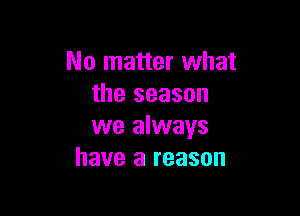 No matter what
the season

we always
have a reason