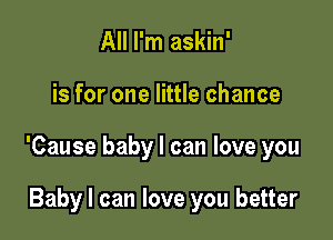 All I'm askin'

is for one little chance

'Cause baby I can love you

Baby I can love you better