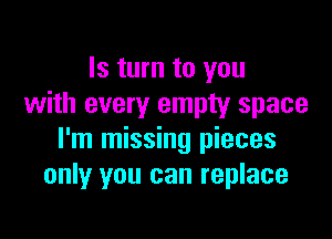 Is turn to you
with every empty space

I'm missing pieces
only you can replace