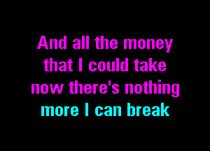 And all the money
that I could take

now there's nothing
more I can break