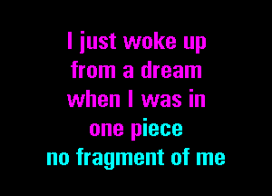 I just woke up
from a dream

when I was in
one piece
no fragment of me