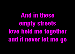 And in these
empty streets

love held me together
and it never let me go