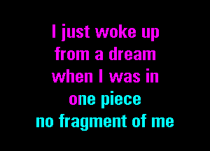 I just woke up
from a dream

when I was in
one piece
no fragment of me