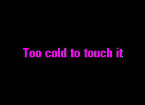 Too cold to touch it