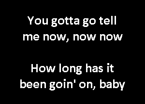 You gotta go tell
me now, now now

How long has it
been goin' on, baby