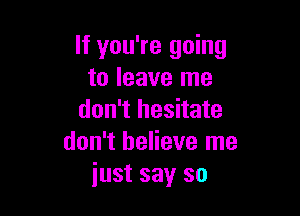 If you're going
to leave me

don't hesitate
don't believe me
just say so