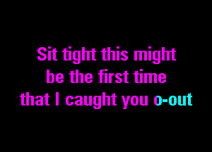 Sit tight this might

be the first time
that I caught you o-out