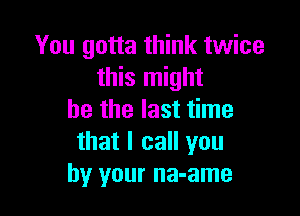 You gotta think twice
this might

be the last time
that I call you
by your na-ame