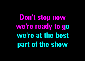Don't stop now
we're ready to go

we're at the best
part of the show