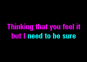 Thinking that you feel it

but I need to he sure