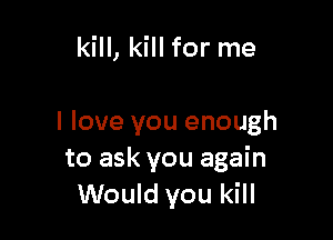 kill, kill for me

I love you enough
to ask you again
Would you kill