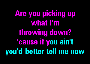 Are you picking up
what I'm

throwing down?
'cause if you ain't
you'd better tell me now