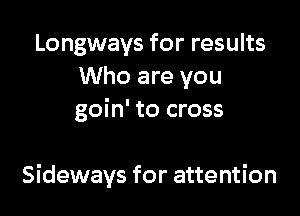 Longways for results
Who are you
goin' to cross

Sideways for attention
