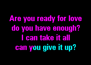 Are you ready for love
do you have enough?

I can take it all
can you give it up?