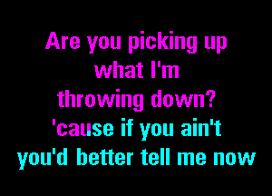 Are you picking up
what I'm

throwing down?
'cause if you ain't
you'd better tell me now