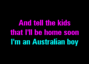 And tell the kids

that I'll be home soon
I'm an Australian boy