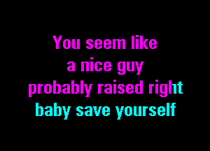 You seem like
a nice guy

probably raised right
baby save yourself