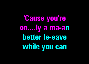 'Cause you're
on....ly a ma-an

better le-eave
while you can