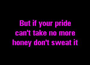 But if your pride

can't take no more
honey don't sweat it