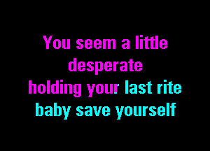 You seem a little
desperate

holding your last rite
baby save yourself