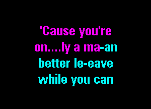 'Cause you're
on....ly a ma-an

better le-eave
while you can