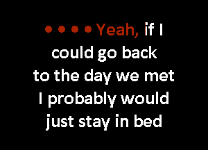 o 0 0 0Yeah, ifl
could go back

to the day we met
I probably would
just stay in bed