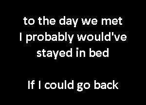 to the day we met
I probably would've

stayed in bed

If I could go back