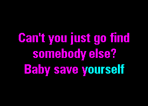 Can't you iust go find

somebody else?
Baby save yourself
