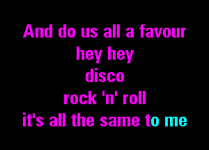 And do us all a favour
hey hey

disco
rock 'n' roll
it's all the same to me