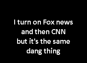 lturn on Fox news

and then CNN
but it's the same
dang thing