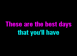 These are the best days

that you'll have