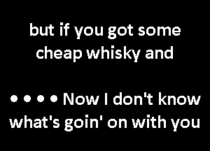 but if you got some
cheap whisky and

0 0 0 0 Now I don't know
what's goin' on with you