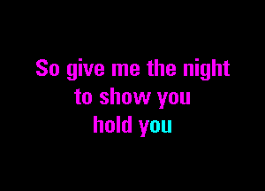 So give me the night

to show you
hold you