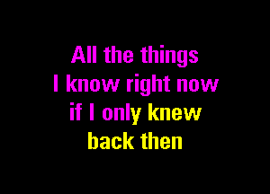 All the things
I know right now

if I only knew
back then