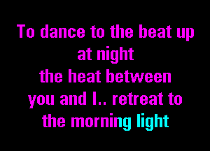 To dance to the heat up
at night

the heat between
you and l.. retreat to
the morning light