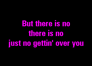 But there is no
there is no

just no gettin' over you