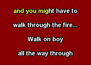and you might have to
walk through the fire...

Walk on boy

all the way through