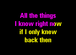 All the things
I know right now

if I only knew
back then