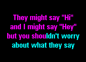 They might say Hi
and I might say Hey

but you shouldn't worry
about what they say