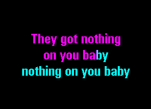 They got nothing

on you baby
nothing on you baby