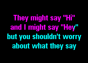 They might say Hi
and I might say Hey

but you shouldn't worry
about what they say