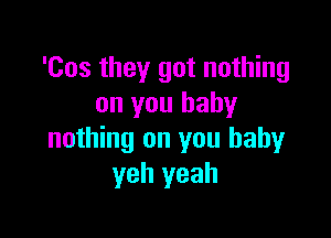 'Cos they got nothing
on you baby

nothing on you baby
yeh yeah