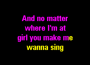 And no matter
where I'm at

girl you make me
wanna sing