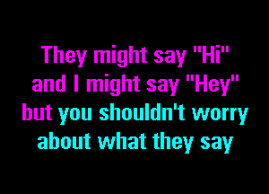 They might say Hi
and I might say Hey

but you shouldn't worry
about what they say